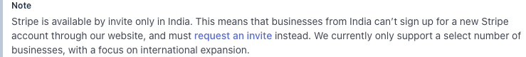 stripe docs, august 2026: stripe is available by invite only in india. this means that businesses from india can't sign up for a new stripe account through our website, and must request an invite instead. we currently only support a select number of businesses, with a focus on international expansion